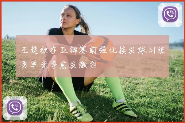 王楚钦在亚锦赛前强化接发球训练男单竞争愈发激烈